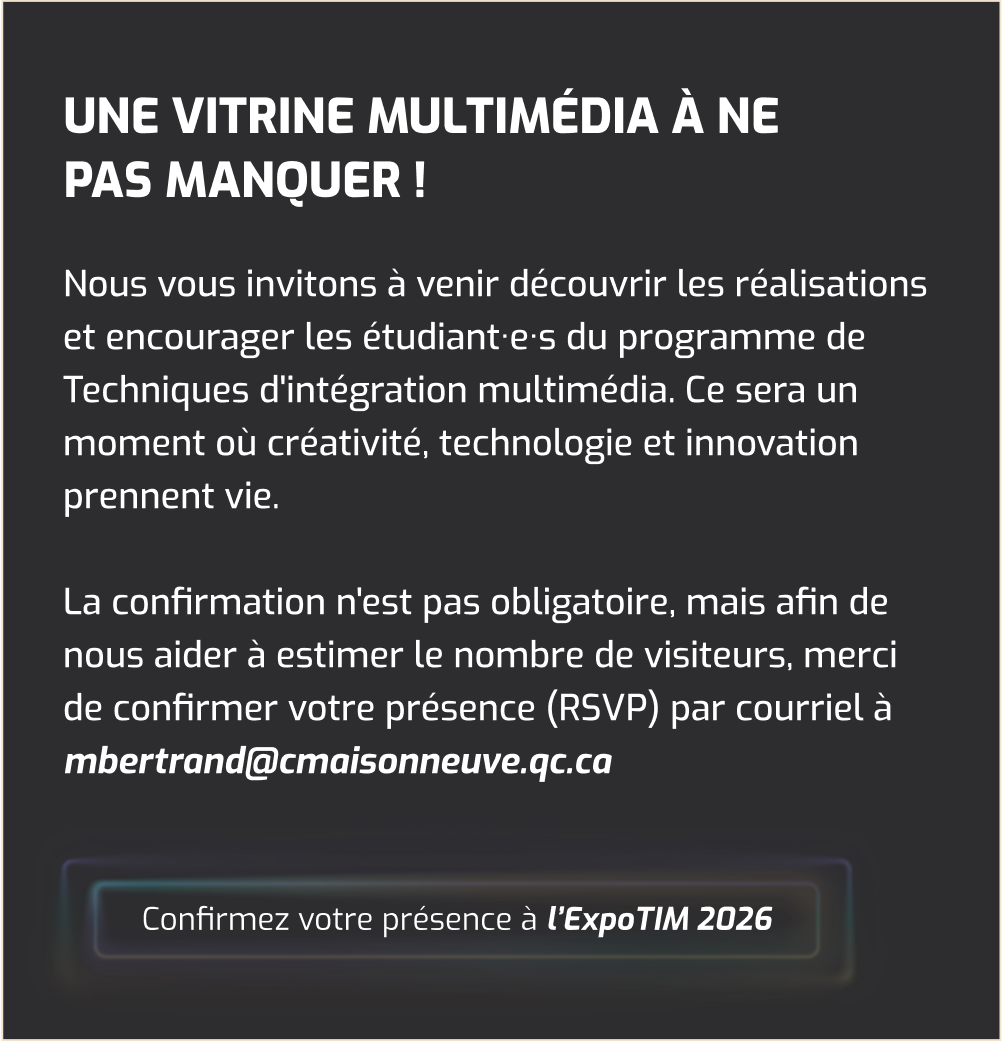 Une vitrine multimédia à ne pas manquer ! Nous vous invitons à venir découvrir les réalisations et encourager les étudiant·e·s du programme de Techniques d'intégration multimédia. Ce sera un moment où créativité, technologie et innovation prennent vie. La confirmation n'est pas obligatoire, mais afin de nous aider à estimer le nombre de visiteurs, merci de confirmer votre présence (RSVP) par courriel à mbertrand@cmaisonneuve.qc.ca